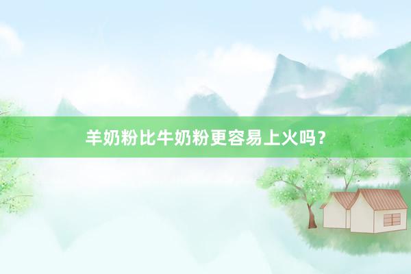 羊奶粉比牛奶粉更容易上火吗？
