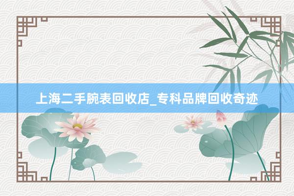 上海二手腕表回收店_专科品牌回收奇迹