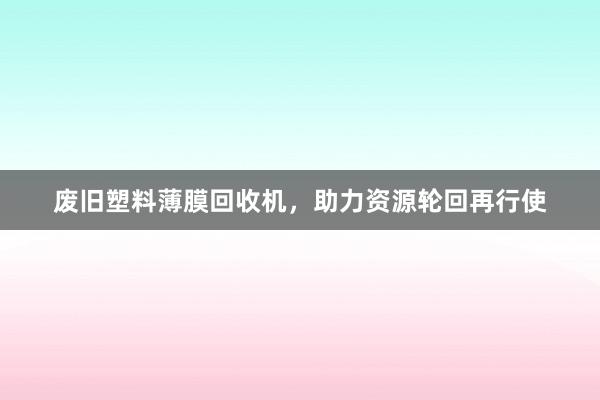 废旧塑料薄膜回收机，助力资源轮回再行使