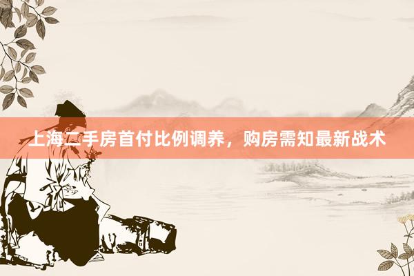 上海二手房首付比例调养，购房需知最新战术