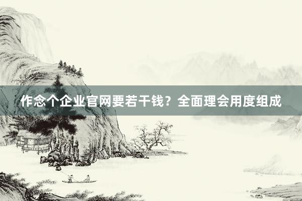 作念个企业官网要若干钱？全面理会用度组成