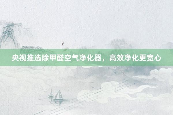央视推选除甲醛空气净化器，高效净化更宽心
