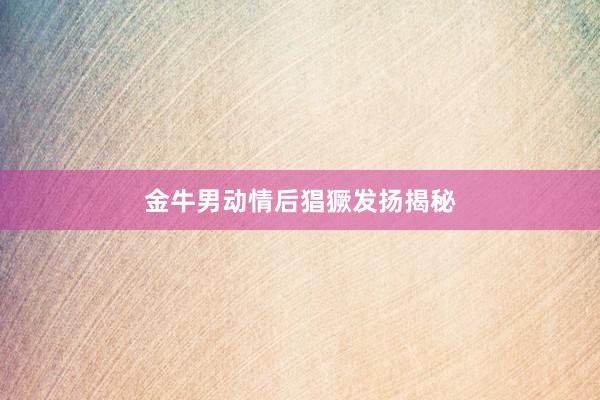 金牛男动情后猖獗发扬揭秘